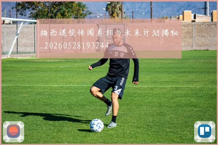 梅西退役传闻真相与未来计划揭秘_20260528193244
