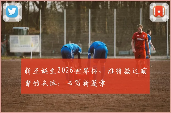 新王诞生2026世界杯，谁将接过前辈的衣钵，书写新篇章