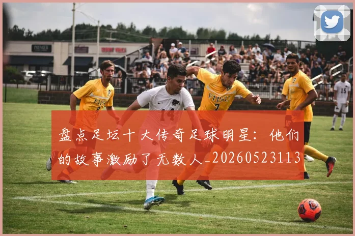 盘点足坛十大传奇足球明星：他们的故事激励了无数人_20260523113555