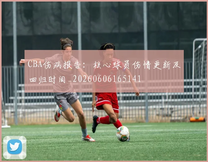 CBA伤病报告：核心球员伤情更新及回归时间_20260606165141