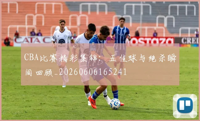 CBA比赛精彩集锦:五佳球与绝杀瞬间回顾_20260606165241