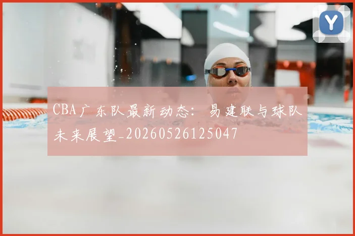 CBA广东队最新动态：易建联与球队未来展望_20260526125047
