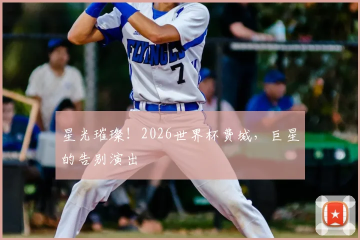星光璀璨！2026世界杯费城，巨星的告别演出