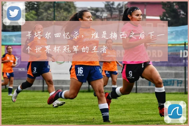 卡塔尔回忆杀，谁是梅西之后下一个世界杯冠军的王者
