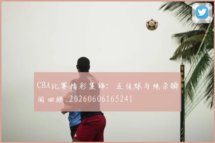 CBA比赛精彩集锦：五佳球与绝杀瞬间回顾_20260606165241