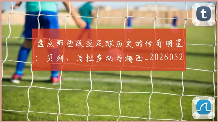 盘点那些改变足球历史的传奇明星：贝利、马拉多纳与梅西_20260528193548