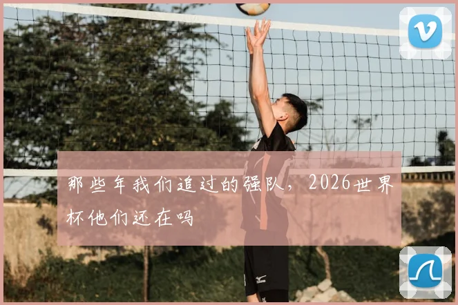 那些年我们追过的强队，2026世界杯他们还在吗