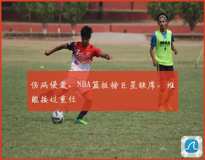 伤病侵袭，NBA篮板榜巨星缺席，谁能接过重任