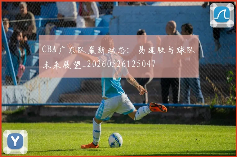 CBA广东队最新动态：易建联与球队未来展望_20260526125047