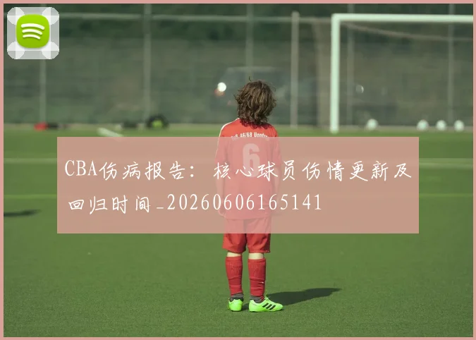 CBA伤病报告:核心球员伤情更新及回归时间_20260606165141