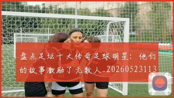 盘点足坛十大传奇足球明星：他们的故事激励了无数人_20260523113555