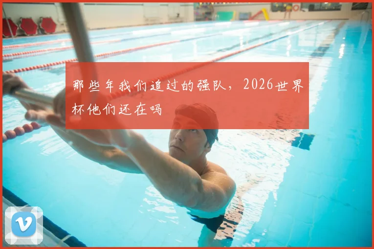 那些年我们追过的强队，2026世界杯他们还在吗