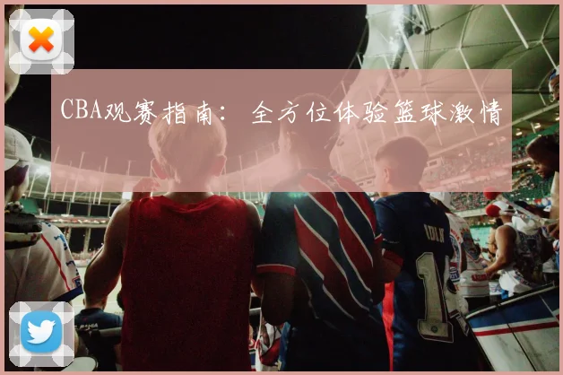 CBA观赛指南:全方位体验篮球激情
